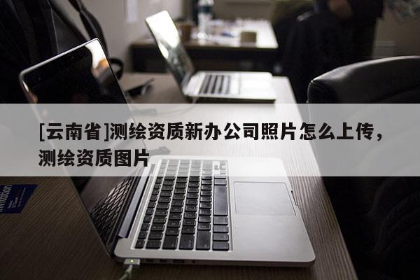 [云南省]測(cè)繪資質(zhì)新辦公司照片怎么上傳，測(cè)繪資質(zhì)圖片