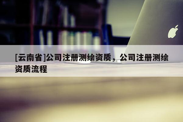 [云南省]公司注冊測繪資質，公司注冊測繪資質流程