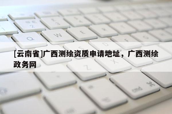 [云南省]廣西測繪資質申請地址，廣西測繪政務網