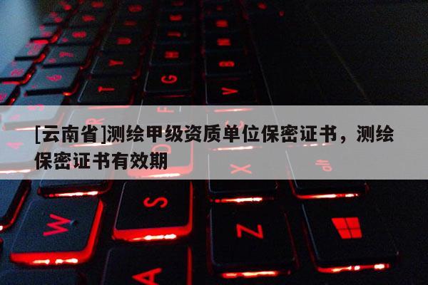 [云南省]測繪甲級資質(zhì)單位保密證書，測繪保密證書有效期