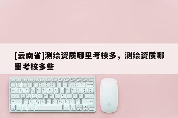 [云南省]測繪資質哪里考核多，測繪資質哪里考核多些