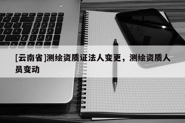 [云南省]測繪資質證法人變更，測繪資質人員變動