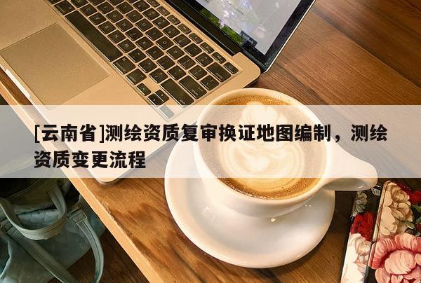 [云南省]測繪資質復審換證地圖編制，測繪資質變更流程
