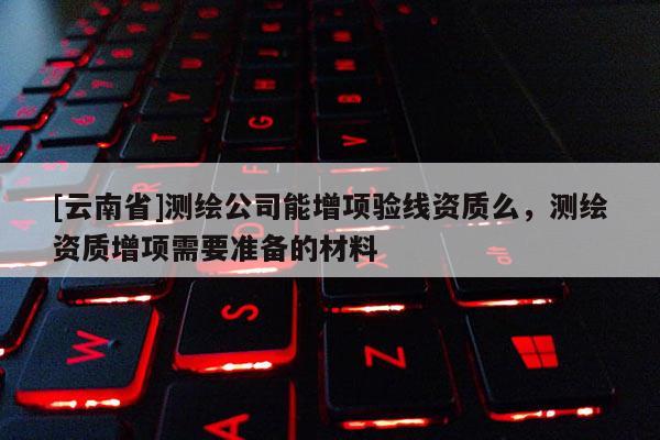 [云南省]測繪公司能增項驗線資質么，測繪資質增項需要準備的材料