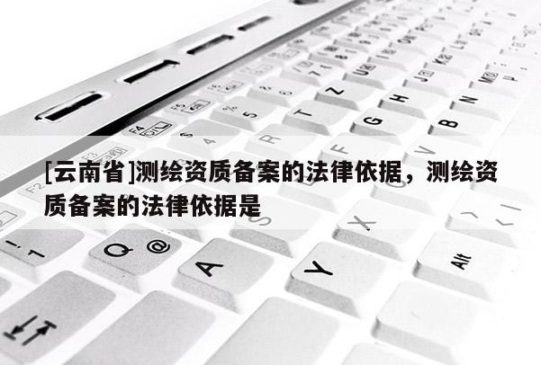[云南省]測繪資質備案的法律依據，測繪資質備案的法律依據是