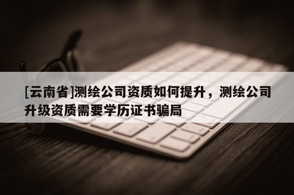 [云南省]測繪公司資質如何提升，測繪公司升級資質需要學歷證書騙局