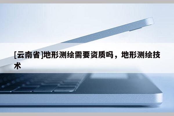 [云南省]地形測繪需要資質嗎，地形測繪技術