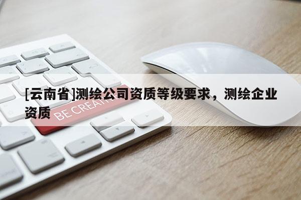 [云南省]測繪公司資質等級要求，測繪企業資質