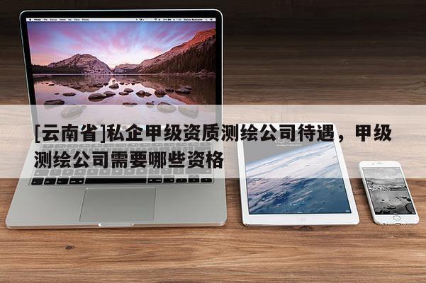 [云南省]私企甲級資質(zhì)測繪公司待遇，甲級測繪公司需要哪些資格