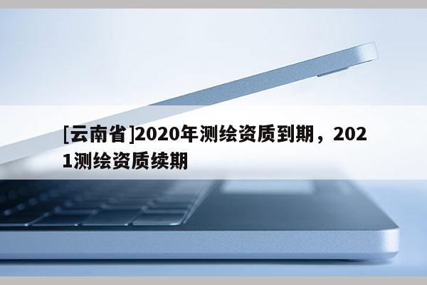 [云南省]2020年測繪資質到期，2021測繪資質續期