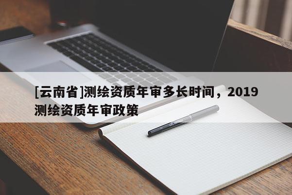 [云南省]測繪資質(zhì)年審多長時間，2019測繪資質(zhì)年審政策
