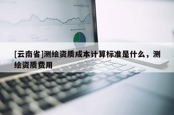 [云南省]測繪資質(zhì)成本計算標(biāo)準(zhǔn)是什么，測繪資質(zhì)費用