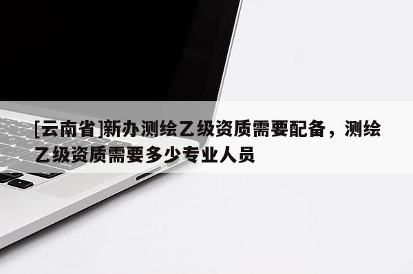 [云南省]新辦測繪乙級資質需要配備，測繪乙級資質需要多少專業人員