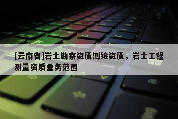 [云南省]巖土勘察資質測繪資質，巖土工程測量資質業(yè)務范圍