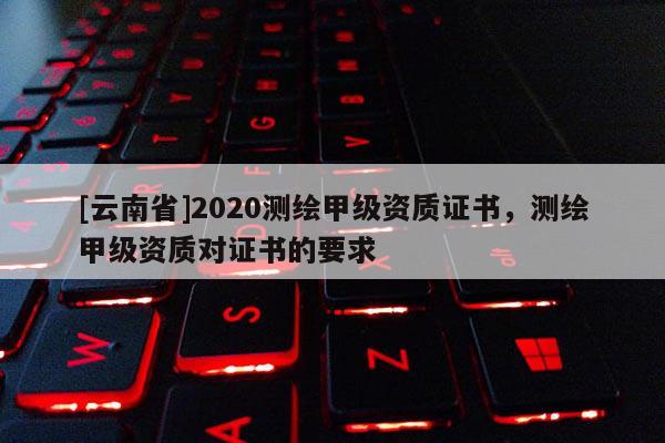 [云南省]2020測繪甲級資質(zhì)證書，測繪甲級資質(zhì)對證書的要求