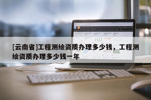[云南省]工程測繪資質辦理多少錢，工程測繪資質辦理多少錢一年