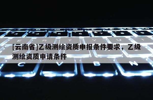 [云南省]乙級測繪資質申報條件要求，乙級測繪資質申請條件