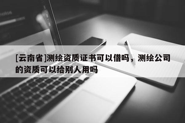 [云南省]測繪資質(zhì)證書可以借嗎，測繪公司的資質(zhì)可以給別人用嗎