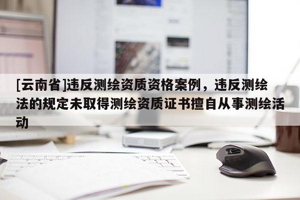 [云南省]違反測繪資質資格案例，違反測繪法的規定未取得測繪資質證書擅自從事測繪活動