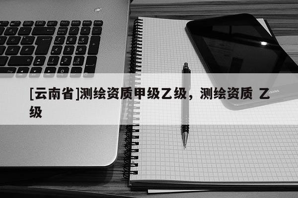 [云南省]測繪資質甲級乙級，測繪資質 乙級