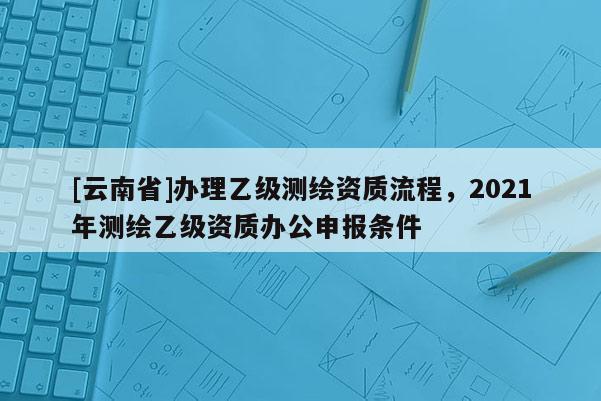 [云南省]辦理乙級測繪資質流程，2021年測繪乙級資質辦公申報條件