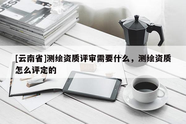 [云南省]測繪資質(zhì)評審需要什么，測繪資質(zhì)怎么評定的