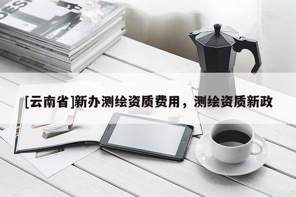 [云南省]新辦測繪資質(zhì)費(fèi)用，測繪資質(zhì)新政