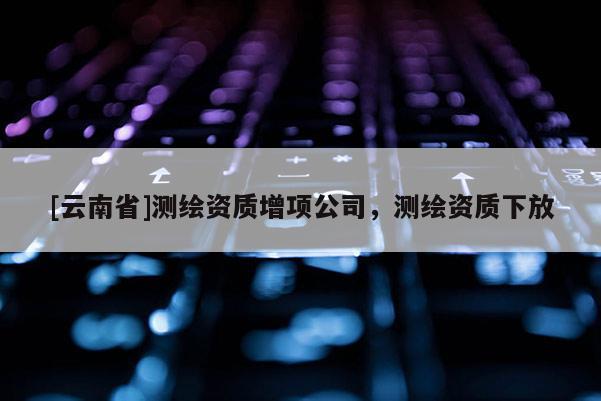 [云南省]測繪資質增項公司，測繪資質下放