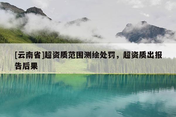 [云南省]超資質(zhì)范圍測(cè)繪處罰，超資質(zhì)出報(bào)告后果