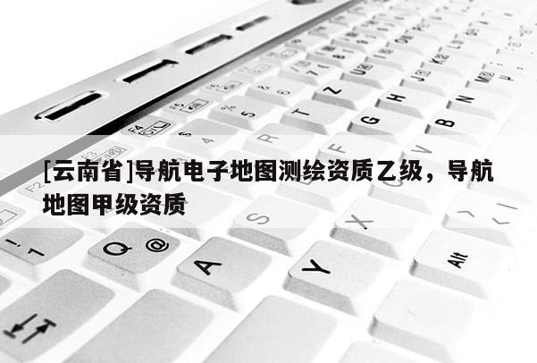 [云南省]導(dǎo)航電子地圖測繪資質(zhì)乙級，導(dǎo)航地圖甲級資質(zhì)