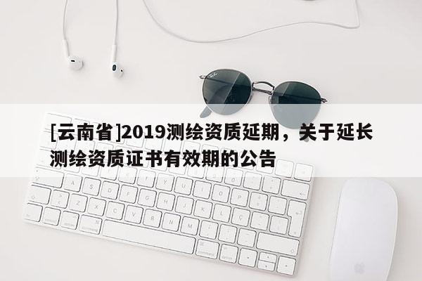 [云南省]2019測繪資質延期，關于延長測繪資質證書有效期的公告