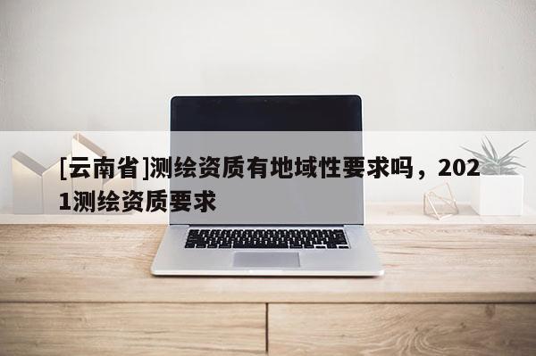 [云南省]測繪資質有地域性要求嗎，2021測繪資質要求