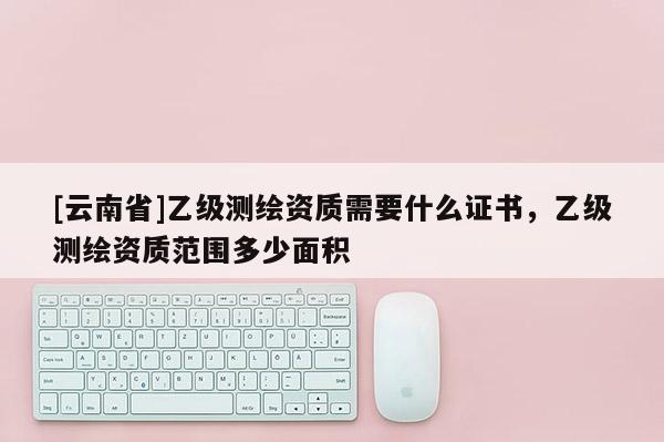 [云南省]乙級測繪資質需要什么證書，乙級測繪資質范圍多少面積