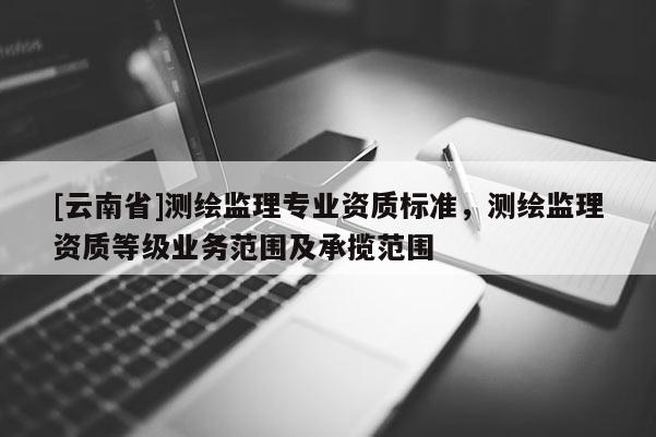 [云南省]測繪監理專業資質標準，測繪監理資質等級業務范圍及承攬范圍