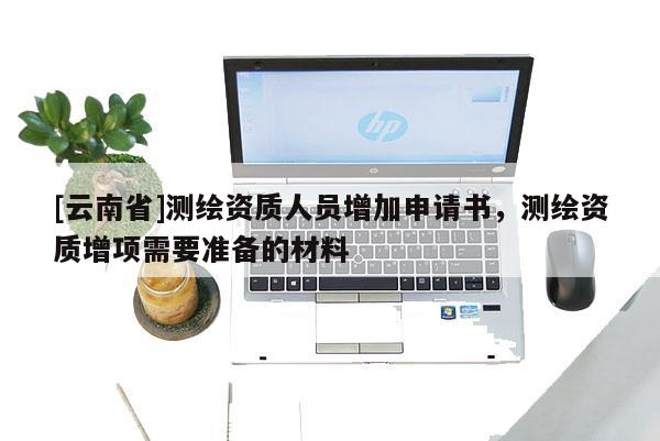 [云南省]測繪資質(zhì)人員增加申請書，測繪資質(zhì)增項(xiàng)需要準(zhǔn)備的材料