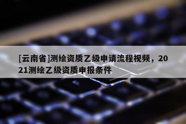 [云南省]測繪資質乙級申請流程視頻，2021測繪乙級資質申報條件