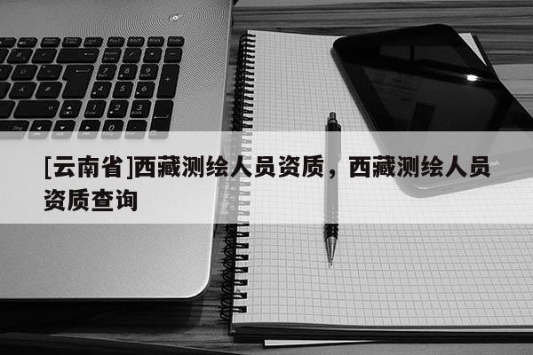 [云南省]西藏測繪人員資質(zhì)，西藏測繪人員資質(zhì)查詢