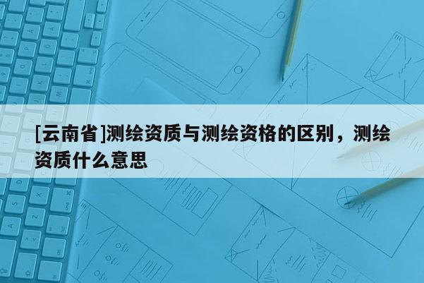 [云南省]測繪資質與測繪資格的區別，測繪資質什么意思
