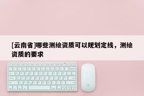 [云南省]哪些測繪資質可以規劃定線，測繪資質的要求