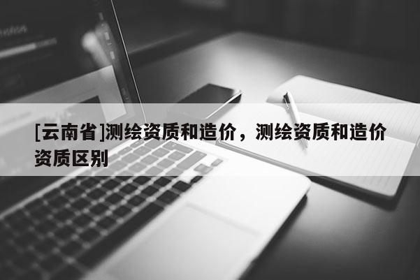 [云南省]測繪資質和造價，測繪資質和造價資質區別