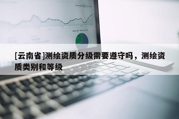 [云南省]測繪資質(zhì)分級需要遵守嗎，測繪資質(zhì)類別和等級