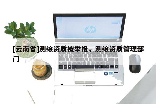 [云南省]測繪資質(zhì)被舉報，測繪資質(zhì)管理部門