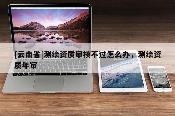 [云南省]測繪資質審核不過怎么辦，測繪資質年審