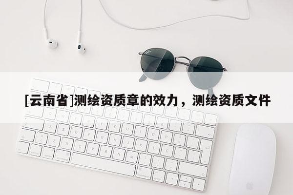 [云南省]測繪資質(zhì)章的效力，測繪資質(zhì)文件