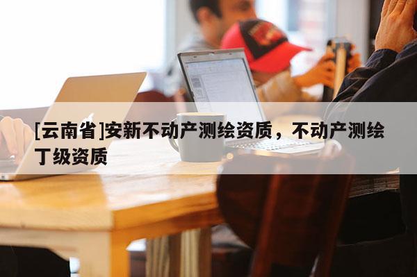 [云南省]安新不動產測繪資質，不動產測繪丁級資質