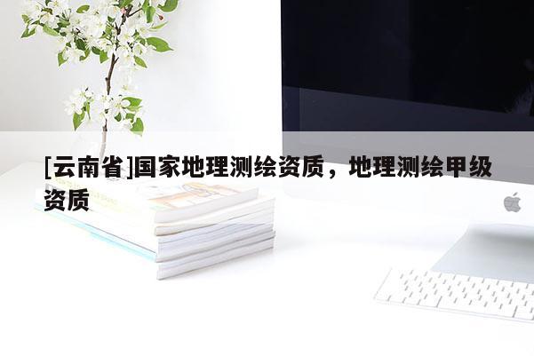 [云南省]國家地理測繪資質(zhì)，地理測繪甲級資質(zhì)