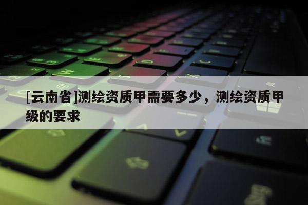 [云南省]測繪資質甲需要多少，測繪資質甲級的要求