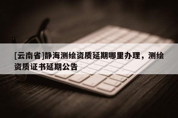 [云南省]靜海測繪資質(zhì)延期哪里辦理，測繪資質(zhì)證書延期公告