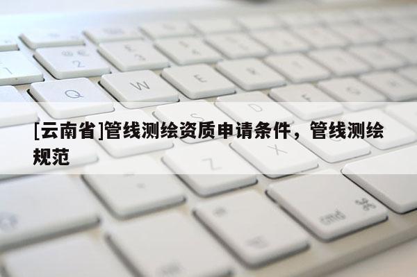[云南省]管線測(cè)繪資質(zhì)申請(qǐng)條件，管線測(cè)繪規(guī)范