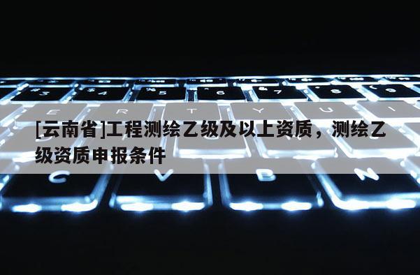 [云南省]工程測繪乙級及以上資質(zhì)，測繪乙級資質(zhì)申報(bào)條件